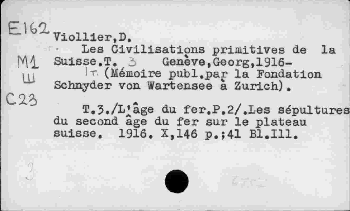 ﻿E1G2.
Ml
Ш
C2.6
Viollier,D.
Les Civilisations primitives de la Suisse.T.r 3 Geneve,Georg,1916-
lr. (Mémoire publ.par la Fondation Schnyder von Wartensee à Zurich).
T.3./L’âge du fer.P.2/.Les sépultur du second âge du fer sur le plateau suisse. 1916. X,146 p.;41 B1.I11.